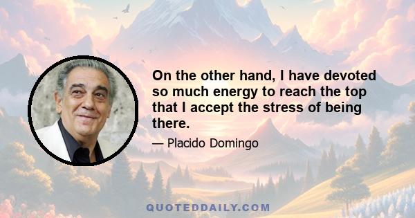 On the other hand, I have devoted so much energy to reach the top that I accept the stress of being there.