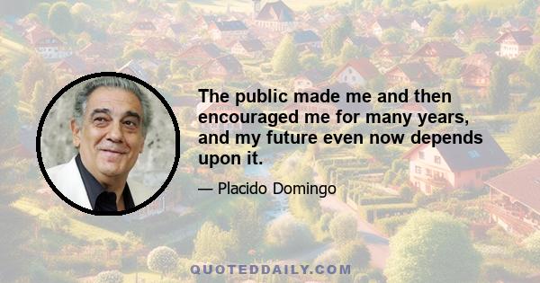 The public made me and then encouraged me for many years, and my future even now depends upon it.