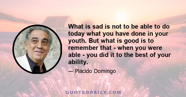 What is sad is not to be able to do today what you have done in your youth. But what is good is to remember that - when you were able - you did it to the best of your ability.