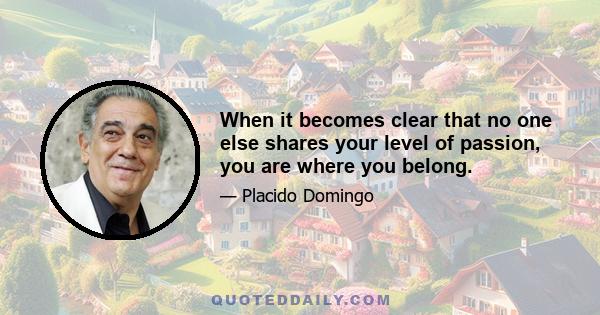 When it becomes clear that no one else shares your level of passion, you are where you belong.