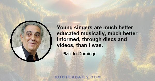 Young singers are much better educated musically, much better informed, through discs and videos, than I was.