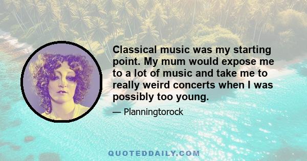 Classical music was my starting point. My mum would expose me to a lot of music and take me to really weird concerts when I was possibly too young.