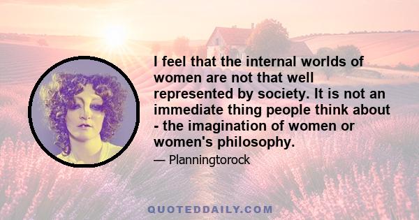 I feel that the internal worlds of women are not that well represented by society. It is not an immediate thing people think about - the imagination of women or women's philosophy.