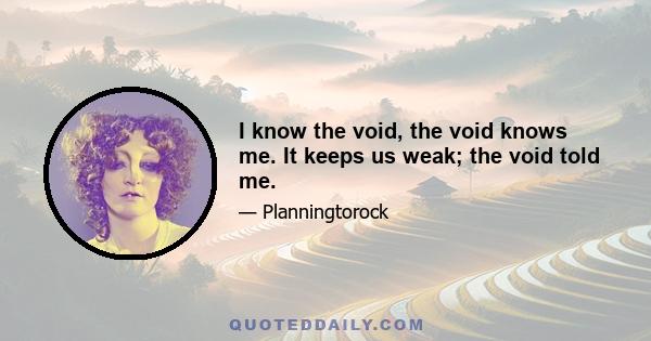 I know the void, the void knows me. It keeps us weak; the void told me.