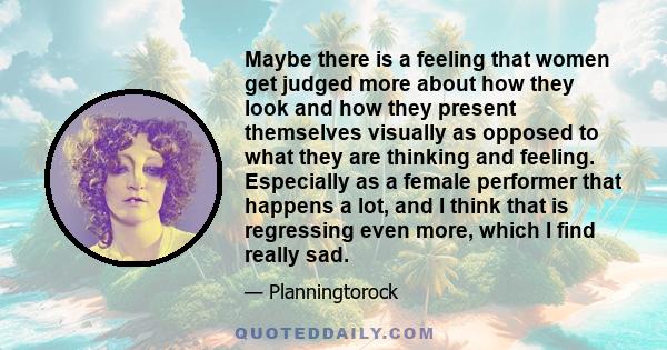 Maybe there is a feeling that women get judged more about how they look and how they present themselves visually as opposed to what they are thinking and feeling. Especially as a female performer that happens a lot, and 