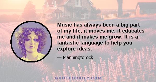 Music has always been a big part of my life, it moves me, it educates me and it makes me grow. It is a fantastic language to help you explore ideas.