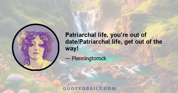 Patriarchal life, you’re out of date/Patriarchal life, get out of the way!