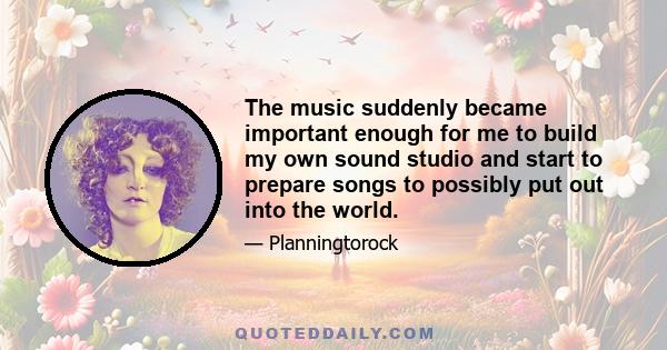 The music suddenly became important enough for me to build my own sound studio and start to prepare songs to possibly put out into the world.