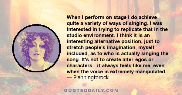 When I perform on stage I do achieve quite a variety of ways of singing. I was interested in trying to replicate that in the studio environment. I think it is an interesting alternative position, just to stretch