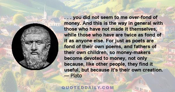 . . . you did not seem to me over-fond of money. And this is the way in general with those who have not made it themselves, while those who have are twice as fond of it as anyone else. For just as poets are fond of