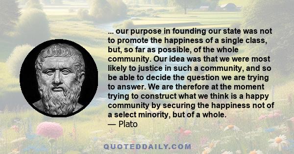 ... our purpose in founding our state was not to promote the happiness of a single class, but, so far as possible, of the whole community. Our idea was that we were most likely to justice in such a community, and so be