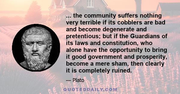 ... the community suffers nothing very terrible if its cobblers are bad and become degenerate and pretentious; but if the Guardians of its laws and constitution, who alone have the opportunity to bring it good