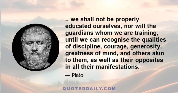 .. we shall not be properly educated ourselves, nor will the guardians whom we are training, until we can recognise the qualities of discipline, courage, generosity, greatness of mind, and others akin to them, as well