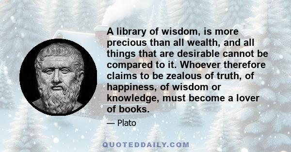 A library of wisdom, is more precious than all wealth, and all things that are desirable cannot be compared to it. Whoever therefore claims to be zealous of truth, of happiness, of wisdom or knowledge, must become a