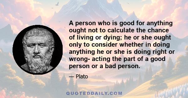 A person who is good for anything ought not to calculate the chance of living or dying; he or she ought only to consider whether in doing anything he or she is doing right or wrong- acting the part of a good person or a 