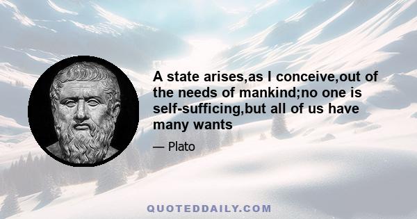 A state arises,as I conceive,out of the needs of mankind;no one is self-sufficing,but all of us have many wants