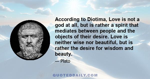 According to Diotima, Love is not a god at all, but is rather a spirit that mediates between people and the objects of their desire. Love is neither wise nor beautiful, but is rather the desire for wisdom and beauty.