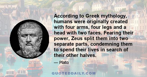 According to Greek mythology, humans were originally created with four arms, four legs and a head with two faces. Fearing their power, Zeus split them into two separate parts, condemning them to spend their lives in