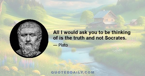 All I would ask you to be thinking of is the truth and not Socrates.