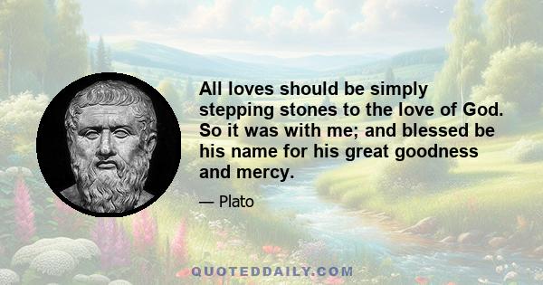 All loves should be simply stepping stones to the love of God. So it was with me; and blessed be his name for his great goodness and mercy.