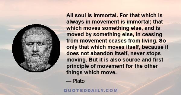 All soul is immortal. For that which is always in movement is immortal; that which moves something else, and is moved by something else, in ceasing from movement ceases from living. So only that which moves itself,