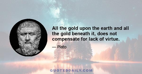 All the gold upon the earth and all the gold beneath it, does not compensate for lack of virtue.