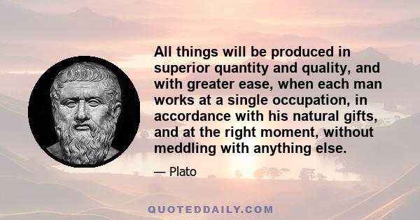 All things will be produced in superior quantity and quality, and with greater ease, when each man works at a single occupation, in accordance with his natural gifts, and at the right moment, without meddling with