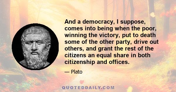 And a democracy, I suppose, comes into being when the poor, winning the victory, put to death some of the other party, drive out others, and grant the rest of the citizens an equal share in both citizenship and offices.