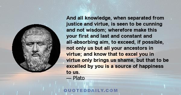 And all knowledge, when separated from justice and virtue, is seen to be cunning and not wisdom; wherefore make this your first and last and constant and all-absorbing aim, to exceed, if possible, not only us but all