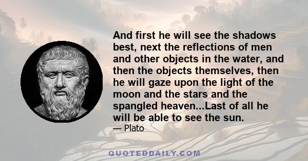 And first he will see the shadows best, next the reflections of men and other objects in the water, and then the objects themselves, then he will gaze upon the light of the moon and the stars and the spangled