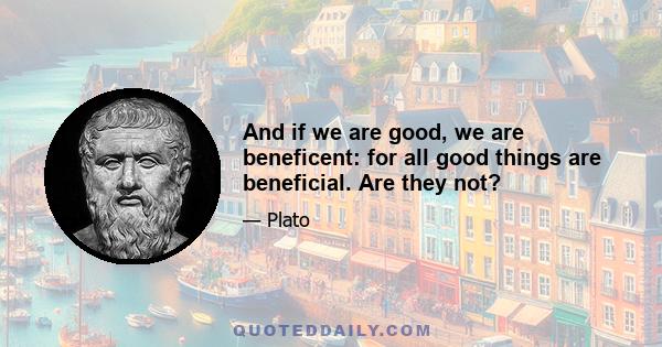 And if we are good, we are beneficent: for all good things are beneficial. Are they not?