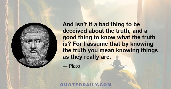 And isn't it a bad thing to be deceived about the truth, and a good thing to know what the truth is? For I assume that by knowing the truth you mean knowing things as they really are.