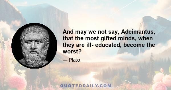 And may we not say, Adeimantus, that the most gifted minds, when they are ill- educated, become the worst?