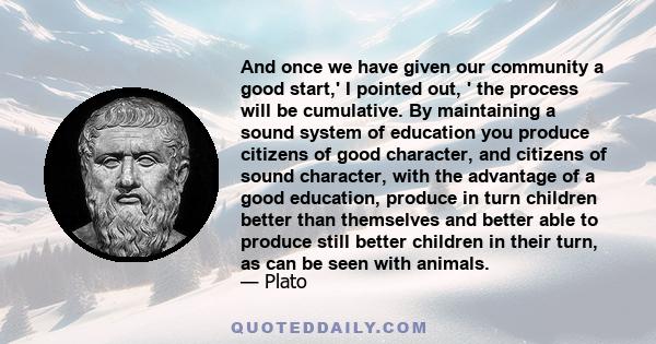 And once we have given our community a good start,' I pointed out, ' the process will be cumulative. By maintaining a sound system of education you produce citizens of good character, and citizens of sound character,