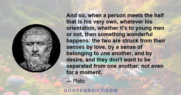 And so, when a person meets the half that is his very own, whatever his orientation, whether it's to young men or not, then something wonderful happens: the two are struck from their senses by love, by a sense of