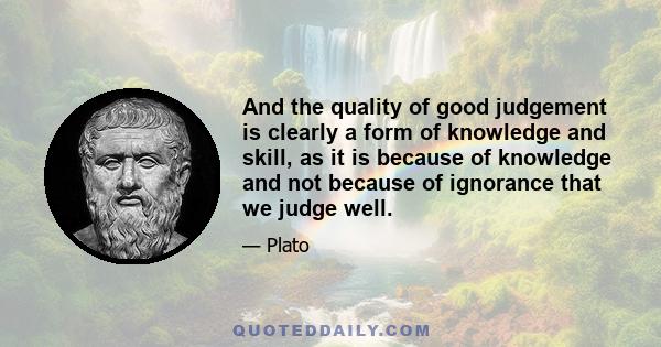 And the quality of good judgement is clearly a form of knowledge and skill, as it is because of knowledge and not because of ignorance that we judge well.