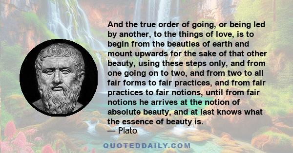 And the true order of going, or being led by another, to the things of love, is to begin from the beauties of earth and mount upwards for the sake of that other beauty, using these steps only, and from one going on to