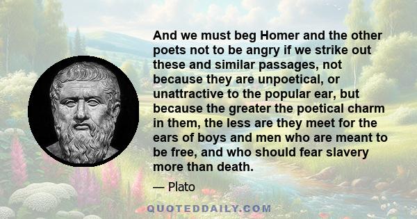 And we must beg Homer and the other poets not to be angry if we strike out these and similar passages, not because they are unpoetical, or unattractive to the popular ear, but because the greater the poetical charm in