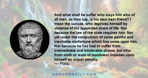 And what shall he suffer who slays him who of all men, as they say, is his own best friend? I mean the suicide, who deprives himself by violence of his appointed share of life. Not because the law of the state requires