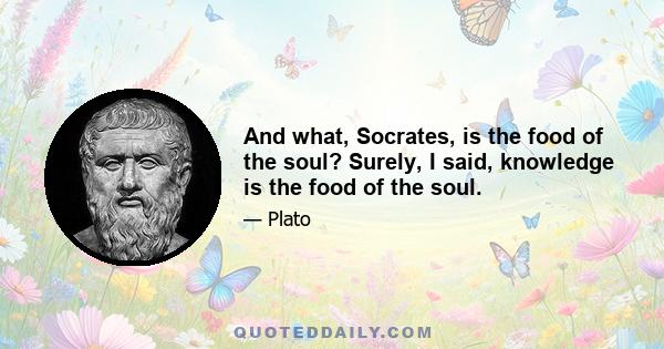 And what, Socrates, is the food of the soul? Surely, I said, knowledge is the food of the soul.