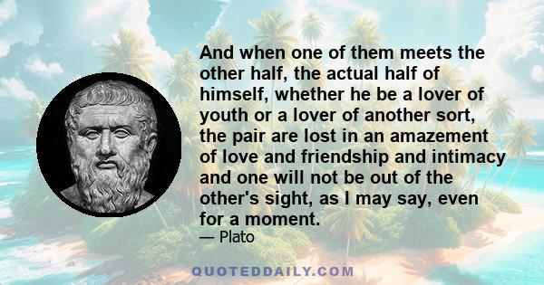 And when one of them meets the other half, the actual half of himself, whether he be a lover of youth or a lover of another sort, the pair are lost in an amazement of love and friendship and intimacy and one will not be 