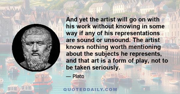 And yet the artist will go on with his work without knowing in some way if any of his representations are sound or unsound. The artist knows nothing worth mentioning about the subjects he represents, and that art is a