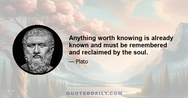 Anything worth knowing is already known and must be remembered and reclaimed by the soul.