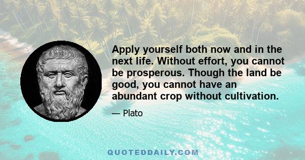 Apply yourself both now and in the next life. Without effort, you cannot be prosperous. Though the land be good, you cannot have an abundant crop without cultivation.