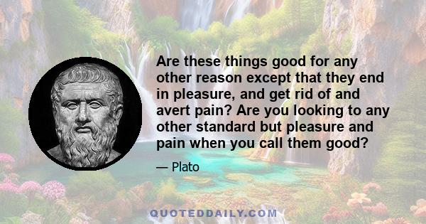 Are these things good for any other reason except that they end in pleasure, and get rid of and avert pain? Are you looking to any other standard but pleasure and pain when you call them good?