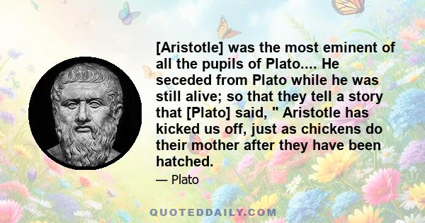 [Aristotle] was the most eminent of all the pupils of Plato.... He seceded from Plato while he was still alive; so that they tell a story that [Plato] said,  Aristotle has kicked us off, just as chickens do their mother 