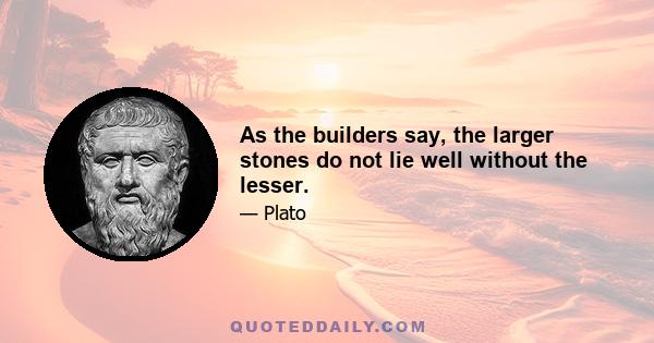 As the builders say, the larger stones do not lie well without the lesser.