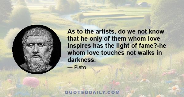 As to the artists, do we not know that he only of them whom love inspires has the light of fame?-he whom love touches not walks in darkness.