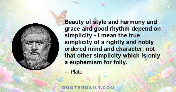 Beauty of style and harmony and grace and good rhythm depend on simplicity - I mean the true simplicity of a rightly and nobly ordered mind and character, not that other simplicity which is only a euphemism for folly.