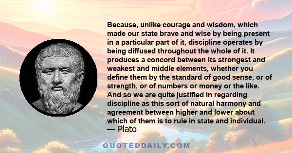 Because, unlike courage and wisdom, which made our state brave and wise by being present in a particular part of it, discipline operates by being diffused throughout the whole of it. It produces a concord between its